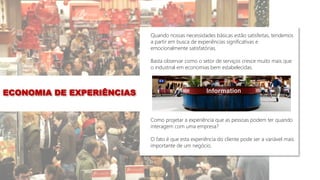 Quando nossas necessidades básicas estão satisfeitas, tendemos
a partir em busca de experiências significativas e
emocionalmente satisfatórias.
Basta observar como o setor de serviços cresce muito mais que
o industrial em economias bem estabelecidas.
Como projetar a experiência que as pessoas podem ter quando
interagem com uma empresa?
O fato é que esta experiência do cliente pode ser a variável mais
importante de um negócio.
ECONOMIA DE EXPERIÊNCIAS
 