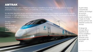 Neste conhecido projeto o objetivo era melhorar a experiência do cliente ao viajar de trem na costa leste
americana. O foco inicial era o trem, com poltronas, conforto e tudo mais.
No decorrer, descobriu-se que cerca de 10 passos eram necessários para a viagem, desde chegar à estação,
encontrar um lugar para estacionar, comprar passagens, localizar a plataforma, etc. Os passageiros apenas se
sentavam no trem por volta do oitavo passo...
AMTRAK
Fonte: IDEO; Designing Interactions, Bill Moggridge
A partir desta
compreensão
holística da ecologia
de serviços
envolvidos, o
projeto resultou na
criação do Acela,
serviço premium de
bastante sucesso da
Amtrak.
O design de
serviços olha a
experiência de
forma completa e
por isto é tão
eficiente como
abordagem de
projeto.
Ou seja, a maior
parte da
experiência de
viajar de trem não
envolvia o trem
especificamente.
 