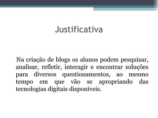 Justificativa
Na criação de blogs os alunos podem pesquisar,
analisar, refletir, interagir e encontrar soluções
para diversos questionamentos, ao mesmo
tempo em que vão se apropriando das
tecnologias digitais disponíveis.
 