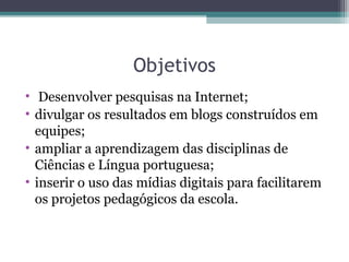 Objetivos
• Desenvolver pesquisas na Internet;
• divulgar os resultados em blogs construídos em
equipes;
• ampliar a aprendizagem das disciplinas de
Ciências e Língua portuguesa;
• inserir o uso das mídias digitais para facilitarem
os projetos pedagógicos da escola.
 