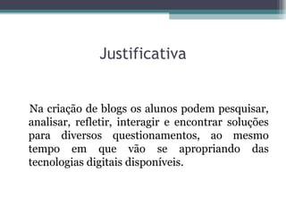 Justificativa
Na criação de blogs os alunos podem pesquisar,
analisar, refletir, interagir e encontrar soluções
para diversos questionamentos, ao mesmo
tempo em que vão se apropriando das
tecnologias digitais disponíveis.
 