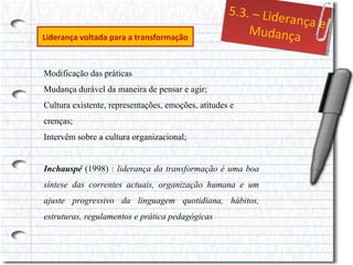 Liderança voltada para a transformação

5..3.– Liid
5 3. – Lde
errançae
ança e
Mudança
Mudança

Modificação das práticas
Mudança durável da maneira de pensar e agir;
Cultura existente, representações, emoções, atitudes e
crenças;
Intervêm sobre a cultura organizacional;
Inchauspé (1998) : liderança da transformação é uma boa
síntese das correntes actuais, organização humana e um
ajuste progressivo da linguagem quotidiana, hábitos,
estruturas, regulamentos e prática pedagógicas

 