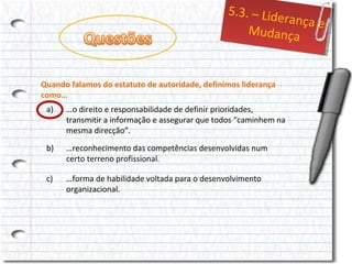 5..3.– Liid
5 3. – Lde
errançae
ança e
Mudança
Mudança
Quando falamos do estatuto de autoridade, definimos liderança
como…
a)

…o direito e responsabilidade de definir prioridades,
transmitir a informação e assegurar que todos “caminhem na
mesma direcção”.

b)

…reconhecimento das competências desenvolvidas num
certo terreno profissional.

c)

…forma de habilidade voltada para o desenvolvimento
organizacional.

 