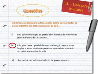 5..3.– Liid
5 3. – Lde
errançae
ança e
Mudança
Mudança
A liderança voltada para as transacções define que o director de
escola interfere nas práticas nas salas de aula?
a)

Sim, pois como órgão de gestão têm o direito de intervir nas
práticas dentro da sala de aula.

b)

Não, pois neste tipo de liderança cada órgão exerce a sua
função, e assim sendo é o professor quem deve interferir
nas práticas nas salas de aula.

c)

Sim, pois é um método moderno de gerenciamento.

 
