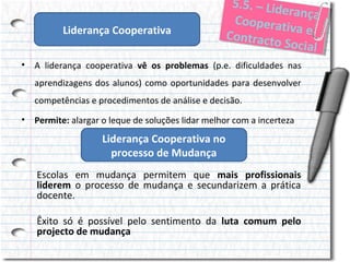 Liderança Cooperativa

5..5.– Liid
5 5 . – L de
erança
ranç a
Cooperrat
Coope at v
iivae
a e
Conttracto
Con rac to
Sociial
Soc al

• A liderança cooperativa vê os problemas (p.e. dificuldades nas
aprendizagens dos alunos) como oportunidades para desenvolver
competências e procedimentos de análise e decisão.
• Permite: alargar o leque de soluções lidar melhor com a incerteza

Liderança Cooperativa no
processo de Mudança
Escolas em mudança permitem que mais profissionais
liderem o processo de mudança e secundarizem a prática
docente.
Êxito só é possível pelo sentimento da luta comum pelo
projecto de mudança

 