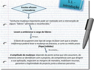 5.1. Introduçã
o

Escolas eficazes
e inovadoras

“nenhuma mudança importante pode ser realizada sem a intervenção de
alguns “lideres” afirmados e reconhecidos.”
Levam a ambicionar o cargo de lideres
Porque…

O facto de ocuparem este tipo de cargo irá fazer com que a simples
indiferença poderá levar a mudança ao fracasso, a curto ou médio prazo.
(Papel Inibidor)
No entanto,…

A amplitude da mudança: depende da ponte activa que eles assumem, da
maneira como se identificam com o projecto, da competência com que dirigem
a sua aplicação, negociam as margens de manobra, mobilizam recursos,
garantem a legitimidade do projecto junto a diversos parceiros.

 
