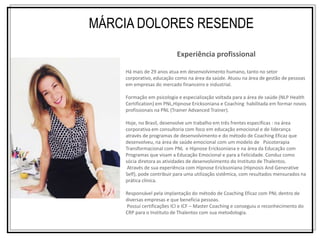 Experiência profissional
Há mais de 29 anos atua em desenvolvimento humano, tanto no setor
corporativo, educação como na área da saúde. Atuou na área de gestão de pessoas
em empresas do mercado financeiro e industrial.
Formação em psicologia e especialização voltada para a área de saúde (NLP Health
Certification) em PNL,Hipnose Ericksoniana e Coaching habilitada em formar novos
profissionais na PNL (Trainer Advanced Trainer).
Hoje, no Brasil, desenvolve um trabalho em três frentes especificas : na área
corporativa em consultoria com foco em educação emocional e de liderança
através de programas de desenvolvimento e do método de Coaching Eficaz que
desenvolveu, na área de saúde emocional com um modelo de Psicoterapia
Transformacional com PNL e Hipnose Ericksoniana e na área da Educação com
Programas que visam a Educação Emocional e para a Felicidade. Conduz como
sócia diretora as atividades de desenvolvimento do Instituto de Thalentos.
Através de sua experiência com Hipnose Ericksoniana (Hipnosis And Generative
Self), pode contribuir para uma utilização sistêmica, com resultados mensurados na
prática clínica.
Responsável pela implantação do método de Coaching Eficaz com PNL dentro de
diversas empresas e que beneficia pessoas.
Possui certificações ICI e ICF – Master Coaching e conseguiu o reconhecimento do
CRP para o Instituto de Thalentos com sua metodologia.
MÁRCIA DOLORES RESENDE
 