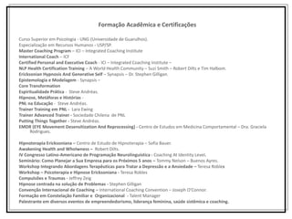 Formação Acadêmica e Certificações
Curso Superior em Psicologia - UNG (Universidade de Guarulhos).
Especialização em Recursos Humanos - USP/SP.
Master Coaching Program – ICI – Integrated Coaching Institute
International Coach – ICF
Certified Personal and Executive Coach - ICI – Integrated Coaching Institute –
NLP Health Certification Training – A World Health Community – Suzi Smith – Robert Dilts e Tim Halbom.
Ericksonian Hypnosis And Generative Self – Synapsis – Dr. Stephen Gilligan.
Epistemologia e Modelagem - Synapsis –
Core Transformation
Espiritualidade Prática - Steve Andréas.
Hipnose, Metáforas e Histórias -
PNL na Educação - Steve Andréas.
Trainer Training em PNL - Lara Ewing
Trainer Advanced Trainer - Sociedade Chilena de PNL
Putting Things Together - Steve Andréas.
EMDR (EYE Movement Desensitization And Reprocessing) - Centro de Estudos em Medicina Comportamental – Dra. Graciela
Rodrigues.
Hipnoterapia Ericksoniana – Centro de Estudo de Hipnoterapia – Sofia Bauer.
Awakening Health and Wholwness – Robert Dilts.
IV Congresso Latino-Americano de Programação Neurolinguística - Coaching At Identity Level.
Seminário: Como Planejar a Sua Empresa para os Próximos 5 anos – Tommy Nelson – Buenos Ayres.
Workshop Integrando Abordagens Terapêuticas para Tratar a Depressão e a Ansiedade – Teresa Robles
Workshop – Psicoterapia e Hipnose Ericksoniana - Teresa Robles
Compulsões e Traumas - Jeffrey Zeig
Hipnose centrada na solução de Problemas - Stephen Gilligan
Convenção Internacional de Coaching – International Coaching Convention – Joseph O’Connor.
Formação em Constelação Familiar e Organizacional - Talent Manager
Palestrante em diversos eventos de empreendedorismo, liderança feminina, saúde sistêmica e coaching.
 