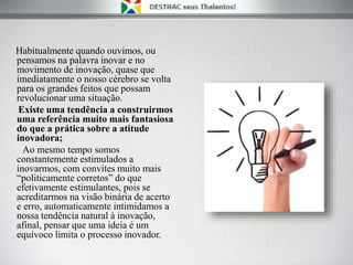 Habitualmente quando ouvimos, ou
pensamos na palavra inovar e no
movimento de inovação, quase que
imediatamente o nosso cérebro se volta
para os grandes feitos que possam
revolucionar uma situação.
Existe uma tendência a construirmos
uma referência muito mais fantasiosa
do que a prática sobre a atitude
inovadora;
Ao mesmo tempo somos
constantemente estimulados a
inovarmos, com convites muito mais
“politicamente corretos” do que
efetivamente estimulantes, pois se
acreditarmos na visão binária de acerto
e erro, automaticamente intimidamos a
nossa tendência natural à inovação,
afinal, pensar que uma ideia é um
equívoco limita o processo inovador.
 