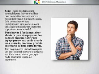 Sim! Todos nós temos um
potencial para inovar e utilizar
essa competência e ativamos a
nossa motivação e a flexibilidade,
dois componentes que
impulsionam uma carreira com
satisfação em qualquer segmento
e pode ser uma atitude!
Para inovar é fundamental ter
abertura para desapegar-se dos
padrões mentais e abrir um
espaço para olhar, ouvir e sentir
uma situação, processo, produto
ou cenário de uma outra forma.
Um dos maiores impeditivos para
um profissional inovar é o apego a
sua ideia ou ao status quo, que
pode criar uma ilusão de
segurança.
 