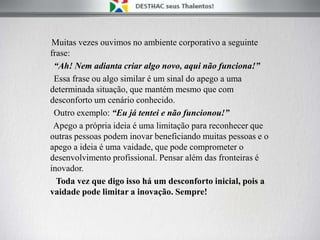 Muitas vezes ouvimos no ambiente corporativo a seguinte
frase:
“Ah! Nem adianta criar algo novo, aqui não funciona!”
Essa frase ou algo similar é um sinal do apego a uma
determinada situação, que mantém mesmo que com
desconforto um cenário conhecido.
Outro exemplo: “Eu já tentei e não funcionou!”
Apego a própria ideia é uma limitação para reconhecer que
outras pessoas podem inovar beneficiando muitas pessoas e o
apego a ideia é uma vaidade, que pode comprometer o
desenvolvimento profissional. Pensar além das fronteiras é
inovador.
Toda vez que digo isso há um desconforto inicial, pois a
vaidade pode limitar a inovação. Sempre!
 