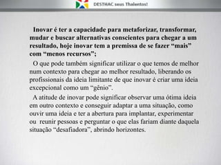 Inovar é ter a capacidade para metaforizar, transformar,
mudar e buscar alternativas conscientes para chegar a um
resultado, hoje inovar tem a premissa de se fazer “mais”
com “menos recursos”;
O que pode também significar utilizar o que temos de melhor
num contexto para chegar ao melhor resultado, liberando os
profissionais da ideia limitante de que inovar é criar uma ideia
excepcional como um “gênio”.
A atitude de inovar pode significar observar uma ótima ideia
em outro contexto e conseguir adaptar a uma situação, como
ouvir uma ideia e ter a abertura para implantar, experimentar
ou reunir pessoas e perguntar o que elas fariam diante daquela
situação “desafiadora”, abrindo horizontes.
 