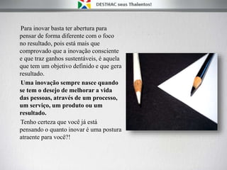 Para inovar basta ter abertura para
pensar de forma diferente com o foco
no resultado, pois está mais que
comprovado que a inovação consciente
e que traz ganhos sustentáveis, é aquela
que tem um objetivo definido e que gera
resultado.
Uma inovação sempre nasce quando
se tem o desejo de melhorar a vida
das pessoas, através de um processo,
um serviço, um produto ou um
resultado.
Tenho certeza que você já está
pensando o quanto inovar é uma postura
atraente para você?!
 