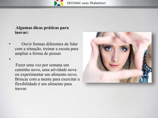Algumas dicas práticas para
inovar:
• Ouvir formas diferentes de lidar
com a situação, treinar a escuta para
ampliar a forma de pensar.
•
Fazer uma vez por semana um
caminho novo, uma atividade nova
ou experimentar um alimento novo.
Brincar com a mente para exercitar a
flexibilidade é um alimento para
inovar.
 