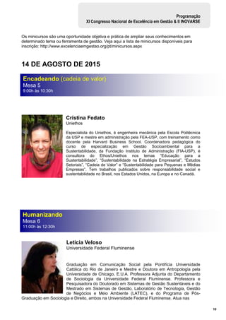 10
Programação
XI Congresso Nacional de Excelência em Gestão & II INOVARSE
Os minicursos são uma oportunidade objetiva e prática de ampliar seus conhecimentos em
determinado tema ou ferramenta de gestão. Veja aqui a lista de minicursos disponíveis para
inscrição: http://www.excelenciaemgestao.org/pt/minicursos.aspx
14 DE AGOSTO DE 2015
Cristina Fedato
Uniethos
Especialista do Uniethos, é engenheira mecânica pela Escola Politécnica
da USP e mestre em administração pela FEA-USP, com treinamento como
docente pela Harvard Business School. Coordenadora pedagógica do
curso de especialização em Gestão Socioambiental para a
Sustentabilidade, da Fundação Instituto de Administração (FIA-USP), é
consultora do Ethos/Uniethos nos temas “Educação para a
Sustentabilidade”, “Sustentabilidade na Estratégia Empresarial”, “Estudos
Setoriais”, “Cadeia de Valor” e “Sustentabilidade para Pequenas e Médias
Empresas”. Tem trabalhos publicados sobre responsabilidade social e
sustentabilidade no Brasil, nos Estados Unidos, na Europa e no Canadá.
Leticia Veloso
Universidade Federal Fluminense
Graduação em Comunicação Social pela Pontifícia Universidade
Católica do Rio de Janeiro e Mestre e Doutora em Antropologia pela
Universidade de Chicago, E.U.A. Professora Adjunta do Departamento
de Sociologia da Universidade Federal Fluminense. Professora e
Pesquisadora do Doutorado em Sistemas de Gestão Sustentáveis e do
Mestrado em Sistemas de Gestão, Laboratório de Tecnologia, Gestão
de Negócios e Meio Ambiente (LATEC), e do Programa de Pós-
Graduação em Sociologia e Direito, ambos na Universidade Federal Fluminense. Atua nas
Encadeando (cadeia de valor)
Mesa 5
9:00h às 10:30h
Humanizando
Mesa 6
11:00h às 12:30h
 