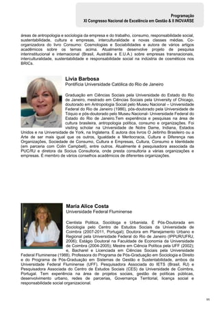 11
Programação
XI Congresso Nacional de Excelência em Gestão & II INOVARSE
áreas de antropologia e sociologia da empresa e do trabalho, consumo, responsabilidade social,
sustentabilidade, cultura e empresas, interculturalidade e novas classes médias. Co-
organizadora do livro Consumo: Cosmologias e Sociabilidades e autora de vários artigos
acadêmicos sobre os temas acima. Atualmente desenvolve projeto de pesquisa
interinstitucional e internacional (Brasil, Austrália e E.U.A.) sobre empresas transnacionais,
interculturalidade, sustentabilidade e responsabilidade social na indústria de cosméticos nos
BRICs.
Livia Barbosa
Pontifícia Universidade Católica do Rio de Janeiro
Graduação em Ciências Sociais pela Universidade do Estado do Rio
de Janeiro, mestrado em Ciências Sociais pela University of Chicago,
doutorado em Antropologia Social pelo Museu Nacional – Universidade
Federal do Rio de Janeiro (1986), pós-doutorado pela Universidade de
Tóquio e pós-doutorado pelo Museu Nacional- Universidade Federal do
Estado do Rio de Janeiro.Tem experiência e pesquisas na área de
cultura brasileira, antropologia política, consumo e organizações. Foi
visiting scholar na Universidade de Notre Dame, Indiana, Estados
Unidos e na Universidade de York, na Inglaterra. É autora dos livros O Jeitinho Brasileiro ou a
Arte de ser mais igual que os outros, Igualdade e Meritocracia, Cultura e Diferença nas
Organizações, Sociedade de Consumo, Cultura e Empresas, Cultura, Consumo e Identidade
(em parceria com Colin Campbell), entre outros. Atualmente é pesquisadora associada da
PUC/RJ e diretora da Socius Consultoria, onde presta consultoria a várias organizações e
empresas. É membro de vários conselhos acadêmicos de diferentes organizações.
Maria Alice Costa
Universidade Federal Fluminense
Cientista Politica, Socióloga e Urbanista. É Pós-Doutorada em
Sociologia pelo Centro de Estudos Sociais da Universidade de
Coimbra (2007-2011, Portugal); Doutora em Planejamento Urbano e
Regional pela Universidade Federal do Rio de Janeiro (IPPUR/UFRJ,
2006); Estágio Doutoral na Faculdade de Economia da Universidade
de Coimbra (2004-2005); Mestre em Ciência Política pela UFF (2002);
e, Bacharel e Licenciada em Ciências Sociais pela Universidade
Federal Fluminense (1988). Professora do Programa de Pós-Graduação em Sociologia e Direito
e do Programa de Pós-Graduação em Sistemas de Gestão e Sustentabilidade, ambos da
Universidade Federal Fluminense (UFF). Pesquisadora Associada do IETS (Brasil, RJ) e
Pesquisadora Associada do Centro de Estudos Sociais (CES) da Universidade de Coimbra,
Portugal. Tem experiência na área de projetos sociais, gestão de políticas públicas,
desenvolvimento urbano, redes de parcerias, Governança Territorial, licença social e
responsabilidade social organizacional.
 