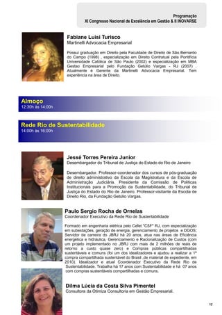 12
Programação
XI Congresso Nacional de Excelência em Gestão & II INOVARSE
Fabiane Luisi Turisco
Martinelli Advocacia Empresarial
Possui graduação em Direito pela Faculdade de Direito de São Bernardo
do Campo (1998) , especialização em Direito Contratual pela Pontifícia
Universidade Católica de São Paulo (2002) e especialização em MBA
Gestao Empresarial pelo Fundação Getúlio Vargas - RJ (2007) .
Atualmente é Gerente da Martinelli Advocacia Empresarial. Tem
experiência na área de Direito.
Jessé Torres Pereira Junior
Desembargador do Tribunal de Justiça do Estado do Rio de Janeiro
Desembargador. Professor-coordenador dos cursos de pós-graduação
de direito administrativo da Escola da Magistratura e da Escola de
Administração Judiciária. Presidente da Comissão de Políticas
Institucionais para a Promoção da Sustentabilidade, do Tribunal de
Justiça do Estado do Rio de Janeiro. Professor-visitante da Escola de
Direito Rio, da Fundação Getúlio Vargas.
Paulo Sergio Rocha de Ornelas
Coordenador Executivo da Rede Rio de Sustentabilidade
Formado em engenharia elétrica pelo Cefet "CSF" RJ, com especialização
em subestações, geração de energia, gerenciamento de projetos e DGOS;
Servidor de carreira do JBRJ há 20 anos, atua nas áreas de Eficiência
energética e hidráulica, Gerenciamento e Racionalização de Custos (com
um projeto implementado no JBRJ com mais de 2 milhões de reais de
retorno a custo quase zero) e Compras públicas compartilhadas
sustentáveis e comuns (foi um dos idealizadores e ajudou a realizar a 1ª
compra compartilhada sustentável do Brasil ,de material de expediente, em
2010). Idealizador e atual Coordenador Executivo da Rede Rio de
Sustentabilidade. Trabalha há 17 anos com Sustentabilidade e há 07 anos
com compras sustentáveis compartilhadas e comuns.
Dilma Lúcia da Costa Silva Pimentel
Consultora da Otimiza Consultoria em Gestão Empresarial.
Almoço
12:30h às 14:00h
Rede Rio de Sustentabilidade
14:00h às 16:00h
 