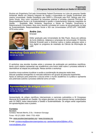13
Programação
XI Congresso Nacional de Excelência em Gestão & II INOVARSE
Doutora em Engenharia Civil pela Universidade Federal Fluminense na Linha de pesquisa Gestão
Ambiental. Mestre em Sistema Integrado de Gestão e Especialista em Gestão Sustentável pela
mesma universidade, Gestão Estratégica pela GRIFO e Educação pela PUC; Bióloga pela Univ.
Santa Úrsula. Atua como consultora de empresas públicas e privadas inserindo Princípios da
Responsabilidade Social e da Sustentabilidade à gestão e implementando Sistemas Integrados de
Gestão - Qualidade, Meio Ambiente, Segurança e Saúde do Trabalho, Governança e
Relacionamento Comunitária. Atua como docente convidada em cursos de pós-graduação na área
de Sustentabilidade, Responsabilidade Social e SGI nas Universidades LATEC-UFF, UNICAMP,
UFRJ entre outras.
Andre Jun,
Emerald
Editor graduado pela Universidade de São Paulo. Atuou em editoras
de livros didáticos, religiosos e empresas de comunicação. É Gerente
Editorial Emerald para a América Latina e realiza pesquisa sobre o
livro digital no programa de mestrado da Ciência da Informação da
USP.
O workshop visa elucidar duvidas sobre o processo de publicação em periódicos científicos,
tendo como objetivo apresentar aos acadêmicos uma breve visão sobre o processo editorial e
desmistificar as etapas de publicação. Nesse sentido o workshop:
Incentiva novos autores à publicar e auxilia a coordenação de pesquisa nesta área;
Discute questões emergentes no mercado editorial e em grupos de pesquisa experientes;
Apoia os esforços para preencher a lacuna entre o mundo acadêmico e à prática e apresenta
aos potenciais autores o processo editorial como um todo.
Apresentação de artigos científicos internacionais e nacionais submetidos a XI Congresso
Nacional de Excelência em Gestão. Os artigos abordam os mais diversos temas contemplados
pelo XI CNEG, todos relacionados a Gestão e Sustentabilidade. Os artigos serão organizados
em apresentações orais e posters.
Contatos
Secretaria
Contatos: Marcelo Meiriño, D.Sc. / Anderson Gonzaga
Fones: +55 (21) 2629 - 5546 / 7733 -4529
Site: www.excelenciaemgestao.org / www.inovarse.org
E-mail: contatocneg@excelenciaemgestao.org, gestaodeprojetos2@latec.uff.br,
marcelo@latec.uff.br
Apresentação de artigos científicos
Salão do terceiro andar
09:00h às 17:00h
Workshop Guia para Publicar
09:00h às 12:00h
 