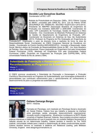 4
Programação
XI Congresso Nacional de Excelência em Gestão & II INOVARSE
Imaginação
Mesa 1
09:00h às 10:45h
Solenidade de Premiação e Homenagem a Produção Científica e
Reconhecimento ao Progresso da Sustentabilidade
Mesa 1
08:40h às 09:00h
Osvaldo Luiz Gonçalves Quelhas
Coordenador LATEC / UFF
Bolsista de Produtividade em Pesquisa- CNPq , 2013; Prêmio “Láurea
ao Mérito”, concedido pelo CREA RJ, 2013. Juiz do Prêmio VITAE
SEGURANÇA DO TRABALHO, SECONCI RJ(2010;2011;2012;2013).
Presidente da ABEPRO (Associação Brasileira de Engenharia de
Produção) nos mandatos 2006-2007 e 2008-2009. Coordenador do
Latec -UFF (Laboratório de Tecnologia, Gestão de Negócios e Meio
Ambiente) , Vice -Coordenador do Mestrado Profissional em Sistemas
de Gestão do Departamento de Engenharia de Produção, UFF.
Coordenador do Doutorado em Sistemas de Ges- tão Sustentáveis
(2013). Professor do Programa de Pós Graduação em Engenharia de
Produção/UFF. Organizador e autor de diversos livros e capítulos de livros na área de
Responsabilidade Social. Coordenador do CNEG Congresso Nacional de Excelência em
Gestão ; Coordenador do Evento Cientifico:INOVARSE(2014) - Inovação e Responsabi- lidade
Social; Membro efetivo da Comissão de Responsabilidade Social do IBP - Ins- tituto Brasileiro
de Petróleo, Gás e Biocombustíveis. Possui graduação em Engenharia Civil pela Universidade
Federal Fluminense (1978), Mestrado em Engenharia Civil pela Universidade Federal
Fluminense (1984), Doutorado em Engenharia de Produção pela COPPE(1994), UFRJ
Universidade Federal do Rio de Janeiro (1994).
O CNEG promove anualmente o Solenidade de Premiação e Homenagem a Produção
Científica e Reconhecimento ao Progresso da Sustentabilidade, que homenageia professores e
personalidades que contribuem sobremaneira para o aprofundamento do conhecimento e
desenvolvimento do país e o progresso da sustentabilidade.
Celiane Camargo Borges
NHTV - Holanda
Formada em Psicologia, com mestrado em Psicologia Social e doutorado
em Saúde Pública, Celiane foca seu trabalho e pesquisa na interface
entre psicologia, saúde, educação, desenvolvimento organizacional,
inovação social e imagineering. Atualmente é professora na NHTV Breda
University of Applied Sciences, Holanda. Seus projetos envolvem explorar
práticas interativas e colaborativas em que é possivel criar um contexto dialógico favorecendo a
reflexão situada de um determinado trabalho. Celiane também é membro do The TAOS
institute, comunidade voltada para o estudo e disseminação de idéias construcionistas sociais.
Celiane também leciona no mestrado à distância em Relational Leading, pela Midlesex
University, England. www.designingconversations.us
 