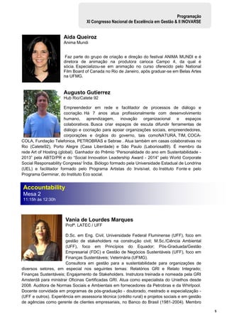 5
Programação
XI Congresso Nacional de Excelência em Gestão & II INOVARSE
Aida Queiroz
Anima Mundi
Faz parte do grupo de criação e direção do festival ANIMA MUNDI e é
diretora de animação na produtora carioca Campo 4, da qual é
sócia. Especializou-se em animação no curso oferecido pelo National
Film Board of Canada no Rio de Janeiro, após graduar-se em Belas Artes
na UFMG.
Augusto Gutierrez
Hub Rio/Catete 92
Empreendedor em rede e facilitador de processos de diálogo e
cocriação. Há 7 anos atua profissionalmente com desenvolvimento
humano, aprendizagem, inovação organizacional e espaços
colaborativos. Busca criar espaços de escuta difundir ferramentas de
diálogo e cocriação para apoiar organizações sociais, empreendedores,
corporações e órgãos do governo, tais comoNATURA, TIM, COCA-
COLA, Fundação Telefonica, PETROBRAS e Sebrae . Atua também em casas colaborativas no
Rio (Catete92), Porto Alegre (Casa Liberdade) e São Paulo (Laboriosa89). É membro da
rede Art of Hosting (global). Ganhador do Prêmio “Personalidade do ano em Sustentabilidade -
2013” pela ABTD/PR e do “Social Innovation Leadership Award - 2014” pelo World Corporate
Social Responsability Congress/ Índia. Biólogo formado pela Universidade Estadual de Londrina
(UEL) e facilitador formado pelo Programa Artistas do Invisível, do Instituto Fonte e pelo
Programa Germinar, do Instituto Eco social.
Vania de Lourdes Marques
Profª. LATEC / UFF
D.Sc. em Eng. Civil, Universidade Federal Fluminense (UFF), foco em
gestão de stakeholders na construção civil; M.Sc./Ciência Ambiental
(UFF), foco em Princípios do Equador; Pós-Graduada/Gestão
Empresarial (FDC) e Gestão de Negócios Sustentáveis (UFF), foco em
Finanças Sustentáveis; Veterinária (UFMG).
Consultora em gestão para a sustentabilidade para organizações de
diversos setores, em especial nos seguintes temas: Relatórios GRI e Relato Integrado;
Finanças Sustentáveis; Engajamento de Stakeholders. Instrutora treinada e nomeada pela GRI
Amsterdã para ministrar Oficinas Certificadas GRI. Atua como especialista do Uniethos desde
2008. Auditora de Normas Sociais e Ambientais em fornecedores da Petrobras e da Whirlpool.
Docente convidada em programas de pós-graduação - doutorado, mestrado e especialização -
(UFF e outros). Experiência em assessoria técnica (crédito rural) e projetos sociais e em gestão
de agências como gerente de clientes empresariais, no Banco do Brasil (1981-2004). Membro
Accountability
Mesa 2
11:15h às 12:30h
 