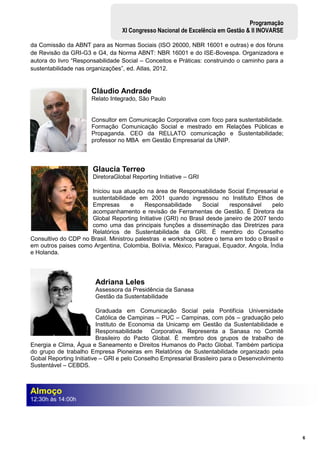 6
Programação
XI Congresso Nacional de Excelência em Gestão & II INOVARSE
da Comissão da ABNT para as Normas Sociais (ISO 26000, NBR 16001 e outras) e dos fóruns
de Revisão da GRI-G3 e G4, da Norma ABNT: NBR 16001 e do ISE-Bovespa. Organizadora e
autora do livro “Responsabilidade Social – Conceitos e Práticas: construindo o caminho para a
sustentabilidade nas organizações”, ed. Atlas, 2012.
Cláudio Andrade
Relato Integrado, São Paulo
Consultor em Comunicação Corporativa com foco para sustentabilidade.
Formação Comunicação Social e mestrado em Relações Públicas e
Propaganda. CEO da RELLATO comunicação e Sustentabilidade;
professor no MBA em Gestão Empresarial da UNIP.
Glaucia Terreo
DiretoraGlobal Reporting Initiative – GRI
Iniciou sua atuação na área de Responsabilidade Social Empresarial e
sustentabilidade em 2001 quando ingressou no Instituto Ethos de
Empresas e Responsabilidade Social responsável pelo
acompanhamento e revisão de Ferramentas de Gestão. É Diretora da
Global Reporting Initiative (GRI) no Brasil desde janeiro de 2007 tendo
como uma das principais funções a disseminação das Diretrizes para
Relatórios de Sustentabilidade da GRI. É membro do Conselho
Consultivo do CDP no Brasil. Ministrou palestras e workshops sobre o tema em todo o Brasil e
em outros paises como Argentina, Colombia, Bolívia, México, Paraguai, Equador, Angola, Índia
e Holanda.
Adriana Leles
Assessora da Presidência da Sanasa
Gestão da Sustentabilidade
Graduada em Comunicação Social pela Pontifícia Universidade
Católica de Campinas – PUC – Campinas, com pós – graduação pelo
Instituto de Economia da Unicamp em Gestão da Sustentabilidade e
Responsabilidade Corporativa. Representa a Sanasa no Comitê
Brasileiro do Pacto Global. É membro dos grupos de trabalho de
Energia e Clima, Água e Saneamento e Direitos Humanos do Pacto Global. Também participa
do grupo de trabalho Empresa Pioneiras em Relatórios de Sustentabilidade organizado pela
Gobal Reporting Initiative – GRI e pelo Conselho Empresarial Brasileiro para o Desenvolvimento
Sustentável – CEBDS.
Almoço
12:30h às 14:00h
 