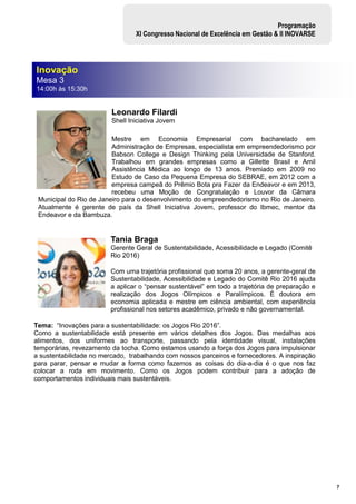 7
Programação
XI Congresso Nacional de Excelência em Gestão & II INOVARSE
Leonardo Filardi
Shell Iniciativa Jovem
Mestre em Economia Empresarial com bacharelado em
Administração de Empresas, especialista em empreendedorismo por
Babson College e Design Thinking pela Universidade de Stanford.
Trabalhou em grandes empresas como a Gillette Brasil e Amil
Assistência Médica ao longo de 13 anos. Premiado em 2009 no
Estudo de Caso da Pequena Empresa do SEBRAE, em 2012 com a
empresa campeã do Prêmio Bota pra Fazer da Endeavor e em 2013,
recebeu uma Moção de Congratulação e Louvor da Câmara
Municipal do Rio de Janeiro para o desenvolvimento do empreendedorismo no Rio de Janeiro.
Atualmente é gerente de país da Shell Iniciativa Jovem, professor do Ibmec, mentor da
Endeavor e da Bambuza.
Tania Braga
Gerente Geral de Sustentabilidade, Acessibilidade e Legado (Comitê
Rio 2016)
Com uma trajetória profissional que soma 20 anos, a gerente-geral de
Sustentabilidade, Acessibilidade e Legado do Comitê Rio 2016 ajuda
a aplicar o “pensar sustentável” em todo a trajetória de preparação e
realização dos Jogos Olímpicos e Paralímpicos. É doutora em
economia aplicada e mestre em ciência ambiental, com experiência
profissional nos setores acadêmico, privado e não governamental.
Tema: “Inovações para a sustentabilidade: os Jogos Rio 2016”.
Como a sustentabilidade está presente em vários detalhes dos Jogos. Das medalhas aos
alimentos, dos uniformes ao transporte, passando pela identidade visual, instalações
temporárias, revezamento da tocha. Como estamos usando a força dos Jogos para impulsionar
a sustentabilidade no mercado, trabalhando com nossos parceiros e fornecedores. A inspiração
para parar, pensar e mudar a forma como fazemos as coisas do dia-a-dia é o que nos faz
colocar a roda em movimento. Como os Jogos podem contribuir para a adoção de
comportamentos individuais mais sustentáveis.
Inovação
Mesa 3
14:00h às 15:30h
 