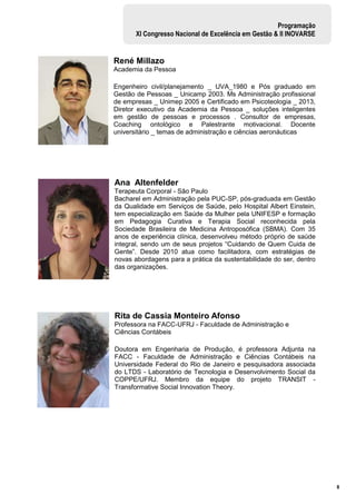 8
Programação
XI Congresso Nacional de Excelência em Gestão & II INOVARSE
René Millazo
Academia da Pessoa
Engenheiro civil/planejamento _ UVA_1980 e Pós graduado em
Gestão de Pessoas _ Unicamp 2003. Ms Administração profissional
de empresas _ Unimep 2005 e Certificado em Psicoteologia _ 2013,
Diretor executivo da Academia da Pessoa _ soluções inteligentes
em gestão de pessoas e processos . Consultor de empresas,
Coaching ontológico e Palestrante motivacional. Docente
universitário _ temas de administração e ciências aeronáuticas
Ana Altenfelder
Terapeuta Corporal - São Paulo
Bacharel em Administração pela PUC-SP, pós-graduada em Gestão
da Qualidade em Serviços de Saúde, pelo Hospital Albert Einstein,
tem especialização em Saúde da Mulher pela UNIFESP e formação
em Pedagogia Curativa e Terapia Social reconhecida pela
Sociedade Brasileira de Medicina Antroposófica (SBMA). Com 35
anos de experiência clínica, desenvolveu método próprio de saúde
integral, sendo um de seus projetos “Cuidando de Quem Cuida de
Gente”. Desde 2010 atua como facilitadora, com estratégias de
novas abordagens para a prática da sustentabilidade do ser, dentro
das organizações.
Rita de Cassia Monteiro Afonso
Professora na FACC-UFRJ - Faculdade de Administração e
Ciências Contábeis
Doutora em Engenharia de Produção, é professora Adjunta na
FACC - Faculdade de Administração e Ciências Contábeis na
Universidade Federal do Rio de Janeiro e pesquisadora associada
do LTDS - Laboratório de Tecnologia e Desenvolvimento Social da
COPPE/UFRJ. Membro da equipe do projeto TRANSIT -
Transformative Social Innovation Theory.
 