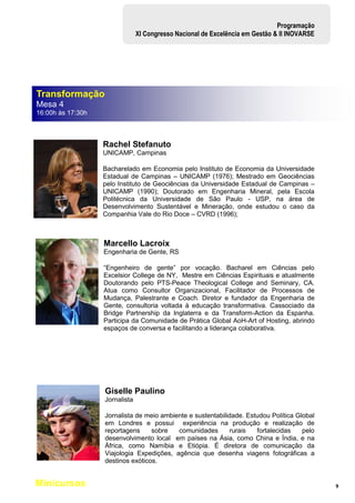 9
Programação
XI Congresso Nacional de Excelência em Gestão & II INOVARSE
Rachel Stefanuto
UNICAMP, Campinas
Bacharelado em Economia pelo Instituto de Economia da Universidade
Estadual de Campinas – UNICAMP (1976); Mestrado em Geociências
pelo Instituto de Geociências da Universidade Estadual de Campinas –
UNICAMP (1990); Doutorado em Engenharia Mineral, pela Escola
Politécnica da Universidade de São Paulo - USP, na área de
Desenvolvimento Sustentável e Mineração, onde estudou o caso da
Companhia Vale do Rio Doce – CVRD (1996);
Marcello Lacroix
Engenharia de Gente, RS
“Engenheiro de gente” por vocação. Bacharel em Ciências pelo
Excelsior College de NY, Mestre em Ciências Espirituais e atualmente
Doutorando pelo PTS-Peace Theological College and Seminary, CA.
Atua como Consultor Organizacional, Facilitador de Processos de
Mudança, Palestrante e Coach. Diretor e fundador da Engenharia de
Gente, consultoria voltada à educação transformativa. Cassociado da
Bridge Partnership da Inglaterra e da Transform-Action da Espanha.
Participa da Comunidade de Prática Global AoH-Art of Hosting, abrindo
espaços de conversa e facilitando a liderança colaborativa.
Giselle Paulino
Jornalista
Jornalista de meio ambiente e sustentabilidade. Estudou Política Global
em Londres e possui experiência na produção e realização de
reportagens sobre comunidades rurais fortalecidas pelo
desenvolvimento local em países na Ásia, como China e Índia, e na
África, como Namíbia e Etiópia. É diretora de comunicação da
Viajologia Expedições, agência que desenha viagens fotográficas a
destinos exóticos.
Transformação
Mesa 4
16:00h às 17:30h
Minicursos
09:00h às 17:00h
 