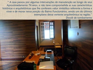“ A casa passou por algumas intervenções de manutenção ao longo de seus
Aproximadamente 74 anos, e não teve comprometida as suas características
históricas e arquitetônicas que lhe conferem valor simbólico referente a forma e
viver e de morar nessa porção do Bairro Funcionários, sendo um do últimos
exemplares dessa vertente arquitetônica na região.”
Dossiê de tombamento
 