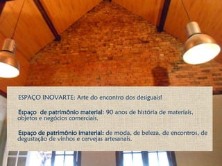 ESPAÇO INOVARTE: Arte do encontro dos desiguais!
Espaço de patrimônio material: 90 anos de história de materiais,
objetos e negócios comerciais.
Espaço de patrimônio imaterial: de moda, de beleza, de encontros, de
degustação de vinhos e cervejas artesanais.
 