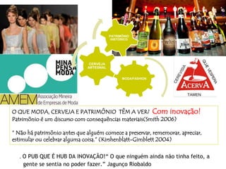 O QUE MODA, CERVEJA E PATRIMÔNIO TÊM A VER? Com inovação!
Patrimônio é um discurso com consequências materiais(Smith 2006)
“ Não há patrimônio antes que alguém comece a preservar, rememorar, apreciar,
estimular ou celebrar alguma coisa.” (Kirshenblatt-Gimblett 2004)
. O PUB QUE É HUB DA INOVAÇÃO!“ O que ninguém ainda não tinha feito, a
gente se sentia no poder fazer.” Jagunço Riobaldo
MODA/FASHION
CERVEJA
ARTESNAL
PATRIMÔNIO
HISTÓRICO
 