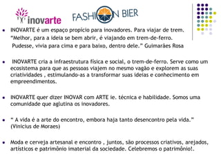  INOVARTE é um espaço propício para inovadores. Para viajar de trem.
“Melhor, para a ideia se bem abrir, é viajando em trem-de-ferro.
Pudesse, vivia para cima e para baixo, dentro dele.” Guimarães Rosa
 INOVARTE cria a infraestrutura física e social, o trem-de-ferro. Serve como um
ecosistema para que as pessoas viajem no mesmo vagão e explorem as suas
criatividades , estimulando-as a transformar suas ideias e conhecimento em
empreendimentos.
 INOVARTE quer dizer INOVAR com ARTE ie. técnica e habilidade. Somos uma
comunidade que aglutina os inovadores.
 “ A vida é a arte do encontro, embora haja tanto desencontro pela vida.”
(Vinicius de Moraes)
 Moda e cerveja artesanal e encontro , juntos, são processos criativos, arejados,
artísticos e patrimônio imaterial da sociedade. Celebremos o patrimônio!.
 