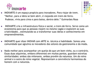  INOVARTE é um espaço propício para inovadores. Para viajar de trem.
“Melhor, para a ideia se bem abrir, é viajando em trem-de-ferro.
Pudesse, vivia para cima e para baixo, dentro dele.” Guimarães Rosa
 INOVARTE cria a infraestrutura física e social, o trem-de-ferro. Serve como um
ecosistema para que as pessoas viajem no mesmo vagão e explorem as suas
criatividades , estimulando-as a transformar suas ideias e conhecimento em
empreendimentos.
 INOVARTE quer dizer INOVAR com ARTE ie. técnica e habilidade. Somos uma
comunidade que aglutina os inovadores dos setores da gastronomia e da moda.
 Nada melhor para acompanhar um queijo do que um bom vinho, ou o contrário.
Essas duas alquimias, embora diferentes em muitos pontos, guardam estreitas
similaridades: ambos são milenares, ambos provêm da natureza. Um do reino
animal e o outro do reino vegetal. Representam a convivência harmoniosa do
homem com a natureza.
 
