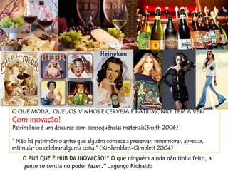 O QUE MODA, QUEIJOS, VINHOS E CERVEJA E PATRIMÔNIO TÊM A VER?
Com inovação!
Patrimônio é um discurso com consequências materiais(Smith 2006)
“ Não há patrimônio antes que alguém comece a preservar, rememorar, apreciar,
estimular ou celebrar alguma coisa.” (Kirshenblatt-Gimblett 2004)
. O PUB QUE É HUB DA INOVAÇÃO!“ O que ninguém ainda não tinha feito, a
gente se sentia no poder fazer.” Jagunço Riobaldo
 