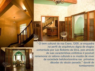 “ O bem cultural da rua Ceara, 1205, se enquadra
no perfil de arquitetura digna de elogios
comentada por Luis Roberto da Silva, pois através
de suas características estilísticas é possível
rememorar os valores culturais e os modos de viver
da sociedade belohorizontina nas primeiras
décadas do século passado.” dossiê de
tombamento
 