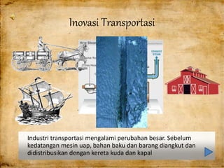 Industri transportasi mengalami perubahan besar. Sebelum
kedatangan mesin uap, bahan baku dan barang diangkut dan
didistribusikan dengan kereta kuda dan kapal
Inovasi Transportasi
 