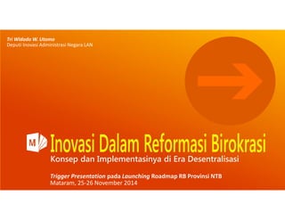 Tri Widodo W. Utomo 
Deputi Inovasi Administrasi Negara LAN 
Konsep dan Implementasinya di Era Desentralisasi 
Trigger Presentation pada Launching Roadmap RB Provinsi NTB 
Mataram, 25-26 November 2014 
 
