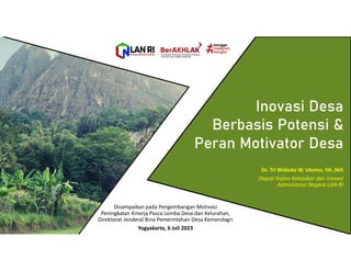 Inovasi Desa
Berbasis Potensi &
Peran Motivator Desa
Dr. Tri Widodo W. Utomo, SH.,MA
Deputi Kajian Kebijakan dan Inovasi
Administrasi Negara LAN-RI
Disampaikan pada Pengembangan Motivasi
Peningkatan Kinerja Pasca Lomba Desa dan Kelurahan,
Direktorat Jenderal Bina Pemerintahan Desa Kemendagri
Yogyakarta, 6 Juli 2023
 