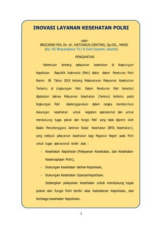 1
INOVASI LAYANAN KESEHATAN POLRI
oleh:
BRIGJEND POL Dr. dr. ANTONIUS GINTING, Sp.OG., MARS
(Ka. RS Bhayangkara Tk.I R.Said Sukanto Jakarta)
PENGANTAR
Ketentuan tentang pelayanan kesehatan di lingkung an
Kepolisian Republik Indonesia (Polri) diatur dalam Peraturan Polri
Nomor 08 Tahun 2018 tentang Pelaksanaan Pelayanan Kesehat an
Tertentu di Lingkungan Polri. Dalam Peraturan Polri tersebut
dijelaskan bahwa Pelayanan Kesehatan (Yankes) tertentu pada
lingkungan Polri diselenggarakan dalam rangka memberikan
dukungan kesehatan untuk kegiatan operasional dan untuk
mendukung tugas pokok dan fungsi Polri yang tidak dijamin oleh
Badan Penyelenggara Jaminan Sosial Kesehatan (BPJS Kesehat an),
yang meliputi pelayanan kesehatan bagi Pegawai Negeri pada Polri
untuk tugas operasional terdiri atas :
- Kesehatan Kepolisian (Pelayanan Kesehatan, dan Kesehatan
Kesemaptaan Polri),
- Dukungan kesehatan latihan Kepolisian,
- Dukungan Kesehatan Operasi Kepolisian.
Sedangkan pelayanan kesehatan untuk mendukung tugas
pokok dan fungsi Polri terdiri atas kedokteran Kepolisian, dan
lembaga kesehatan Kepolisian.
 
