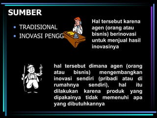 SUMBER
                         Hal tersebut karena
• TRADISIONAL            agen (orang atau
• INOVASI PENGGUNA       bisnis) berinovasi
                         untuk menjual hasil
                         inovasinya


           hal tersebut dimana agen (orang
           atau    bisnis)   mengembangkan
           inovasi sendiri (pribadi atau di
           rumahnya      sendiri), hal   itu
           dilakukan karena produk yang
           dipakainya tidak memenuhi apa
           yang dibutuhkannya
 