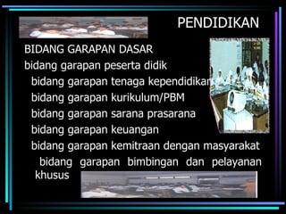 PENDIDIKAN
BIDANG GARAPAN DASAR
bidang garapan peserta didik
 bidang garapan tenaga kependidikan
 bidang garapan kurikulum/PBM
 bidang garapan sarana prasarana
 bidang garapan keuangan
 bidang garapan kemitraan dengan masyarakat
   bidang garapan bimbingan dan pelayanan
  khusus
 