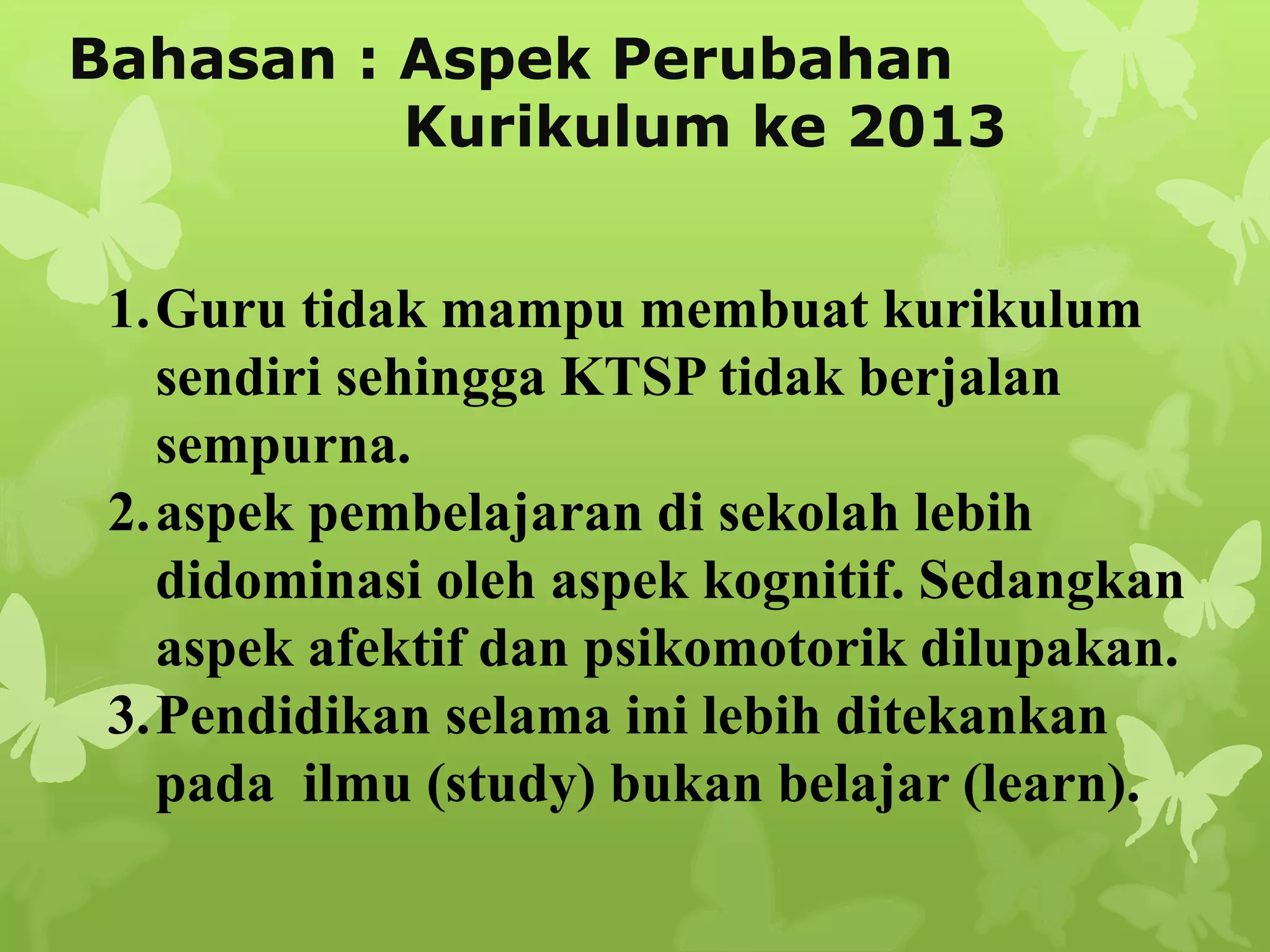 Bahasan : Aspek Perubahan
Kurikulum ke 2013
1.Guru tidak mampu membuat kurikulum
sendiri sehingga KTSP tidak berjalan
sempurna.
2.aspek pembelajaran di sekolah lebih
didominasi oleh aspek kognitif. Sedangkan
aspek afektif dan psikomotorik dilupakan.
3.Pendidikan selama ini lebih ditekankan
pada ilmu (study) bukan belajar (learn).