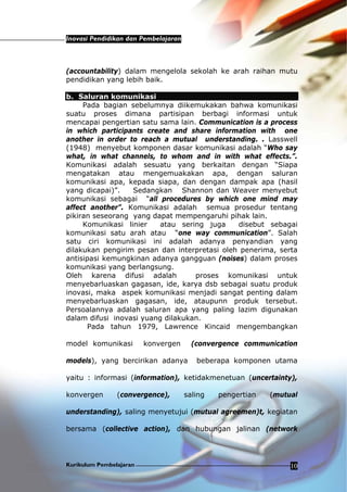 Inovasi Pendidikan dan Pembelajaran
Kurikulum Pembelajaran 10
(accountability) dalam mengelola sekolah ke arah raihan mutu
pendidikan yang lebih baik.
b. Saluran komunikasi
Pada bagian sebelumnya diikemukakan bahwa komunikasi
suatu proses dimana partisipan berbagi informasi untuk
mencapai pengertian satu sama lain. Communication is a process
in which participants create and share information with one
another in order to reach a mutual understanding. . Lasswell
(1948) menyebut komponen dasar komunikasi adalah “Who say
what, in what channels, to whom and in with what effects.”.
Komunikasi adalah sesuatu yang berkaitan dengan “Siapa
mengatakan atau mengemuakakan apa, dengan saluran
komunikasi apa, kepada siapa, dan dengan dampak apa (hasil
yang dicapai)”. Sedangkan Shannon dan Weaver menyebut
komunikasi sebagai “all procedures by which one mind may
affect another”. Komunikasi adalah semua prosedur tentang
pikiran seseorang yang dapat mempengaruhi pihak lain.
Komunikasi linier atau sering juga disebut sebagai
komunikasi satu arah atau “one way communication”. Salah
satu ciri komunikasi ini adalah adanya penyandian yang
dilakukan pengirim pesan dan interpretasi oleh penerima, serta
antisipasi kemungkinan adanya gangguan (noises) dalam proses
komunikasi yang berlangsung.
Oleh karena difusi adalah proses komunikasi untuk
menyebarluaskan gagasan, ide, karya dsb sebagai suatu produk
inovasi, maka aspek komunikasi menjadi sangat penting dalam
menyebarluaskan gagasan, ide, ataupunn produk tersebut.
Persoalannya adalah saluran apa yang paling lazim digunakan
dalam difusi inovasi yuang dilakukan.
Pada tahun 1979, Lawrence Kincaid mengembangkan
model komunikasi konvergen (convergence communication
models), yang bercirikan adanya beberapa komponen utama
yaitu : informasi (information), ketidakmenetuan (uncertainty),
konvergen (convergence), saling pengertian (mutual
understanding), saling menyetujui (mutual agreemen)t, kegiatan
bersama (collective action), dan hubungan jalinan (network
 