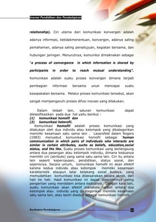 Inovasi Pendidikan dan Pembelajaran
Kurikulum Pembelajaran 11
relationship). Ciri utama dari komunikasi konvergen adalah
adanya informasi, ketidakmenentuan, konvergen, adanya saling
pemahaman, adanya saling persetujuan, kegiatan bersama, dan
hubungan jaringan. Menurutnya, komuniksi dimaknakan sebagai
“a process of convergence in which information is shared by
participants in order to reach mutual understanding”.
Komunikasi adalah suatu proses konvergen dimana terjadi
pembagian informasi bersama unuk mencapai suatu
kesepakatan bersama. Melalui proses komunikasi tersebut, akan
sangat mempengaruhi proses difusi inovasi yang dilakukan.
Dalam telaah lain, saluran komunikasi dapat
diklasifikasikan pada dua hal yaitu berikut :
(1) komunikasi homofil dan
(2) komunikasi heterofil.
Komunikasi homofil adalah proses komunikasi yang
dilakukan oleh dua individu atau kelompok yang dikategorikan
memiliki kesamaan satu sama lain . Lazarsfeld dalam Rogers
(1983) menyebut komunikasi homofil sebagai ‘human
communication in which pairs of individuals who interacts are
similar in certain attributes, suchs as beliefs, education,social
status, and the like. Suatu proses komunikasi yang berlangsung
antara dua pasangan atau kelompok individu, dimana keduanya
memiliki ciri (atribute) yang sama satu sama lain. Ciri itu antara
lain seperti kepercayaan, pendidikan, status sosial, dan
sejenisnya. Secara umum, komunikasi homofil ini akan efektif
karena kedua individu atau kelompok memiliki kesamaan
karakteristik ataupun latar belakang sosial budaya, yang
memudahkan komunikasi bisa dilaksanakan secara akrab, dari
hati ke hati. Hasil komunikasi ini dapat diperolehnya saling
pengertian yang mendalam antara keduanya. Dengan kata lain,
suatu komunikasi akan efektif manakala terjadi antara dua
kelompok atau individu yang dikategorikan memiliki kesamaan
satu sama lain, atau lazim disebut sebagai komunikasi homofil.
 