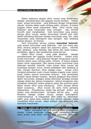 Inovasi Pendidikan dan Pembelajaran
Kurikulum Pembelajaran 12
Dalam kaitannya dengan difusi inovasi yang dimaknakan
sebagai penyebarluasan dari gagasan inovasi tersebut melalui
suatu proses komunikasi yang dilakukan dengan mengunakan
saluran tertentu dalam suatu rentang waktu tertentu di antara
anggota sistem sosial masyarakat. Maka difusi inovasi yang
dilakukan pada masyarakat yang homogen atau bersifat
homofil, akan menghasilkan hasil komunikasi yang positip.
Artinya difusi inovasi melalui komunikasi homofil jauh lebih
efektif ketimbang dilakukan dengan komunikasi yang lain pada
masyarakat yang heterogenm atau beragam. latar belakang
budaya ataupun ciri lainnya .
Jenis komunikasi lainnya, disebut komunikasi heterofil,
yaitu proses komunikasi yang dilakukan oleh dua orang atau
lebih, dimana pengirim pesan dan penerima pesan, memiliki
latar belakang yang berbeda, baik dilihat dari sosial budaya,
pendidikan, agama, atau karakteristik sosial lainnya.
Dalam difusi inovasi yang pada dasarnya sebagai
penyebarluasan dari gagasan inovasi tersebut melalui suatu
proses komunikasi yang dilakukan dengan mengunakan saluran
tertentu dalam suatu rentang waktu tertentu di antara anggota
sistem sosial masyarakat. Oleh karena proses komunikasi yang
dilakukan bersiifat heterofil, maka proses difusi inovasi tak
senantiasa berjalan mulus, karena perbedaan latar belakang di
atas. Dengan demikian, difusi sebagai suatu proses untuk
mengkomunikasikan suatu inovasi kepada anggota suatu sistem
sosial melalui saluran komunikasi tertentu, trak senanatiasa
berjalan sesuai dengan harapan. Banyak gangguan atau distorsi
dalam komunikasi, sebagaiu akibat ditemukan berbagai kendala
sebagai akibat dari adanya keragaman adanya keragaman atau
perbedaan (heterofil) antara pengirim pesan dan penrima pesan
dalam proses difusi yang erlangsung. Disini tampak bahwa
dalam prosesnya, difusi inovasi tak serta merta gampang
dilaksanakan . Persoalannya, seolah ada pemisah antara dua
pihakn yang berkomunikasi termasuk hal-hal yang yang
diketahui sebagai produk inovasi, dengan kemungkinan
implementasinya di masyarakat. Oleh sebab itu, dibutuhkan
waktu yang cukup lama, bulanan atau bahkan tahunan, untuk
menjadikan difusi inovasi dapat diadopsi oleh seseorang atau
kelompok masyarakat.
c. Faktor waktu dan proses pengambilan keputusan.
Waktu merupakan hal yang penting dalam proses difusi
inovasi. Proses keputusan inovasi pada hahekatnya adalah
suatu proses yang dilalui individu atau kelompok, mulai dari
 