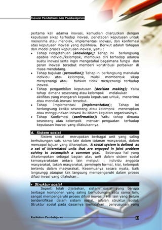Inovasi Pendidikan dan Pembelajaran
Kurikulum Pembelajaran 13
pertama kali adanya inovasi, kemudian dilanjutkan dengan
keputusan sikap terhadap inovasi, penetapan keputusan untuk
menerima atau menolak, implementasi inovasi, dan konfirmasi
atas keputusan inovasi yang dipilihnya. Berikut adalah tahapan
dari model proses keputusan inovasi, yaitu :
• Tahap Pengetahuan (knowledge); Tahap ini berlangsung
apabila individu/kelompok, membuka diri terhadap adanya
suatu inovasi serta ingin mengetahui bagaimana fungsi dan
peran inovasi tersebut memberi konstribusi perbaikan di
masa mendatang.
• Tahap bujukan (persuation); Tahap ini berlangsung manakala
individu atau kelompok, mulai membentuk sikap
menyenangi atau bahkan tidak menyenangi terhadap
inovasi.
• Tahap pengambilan keputusan (decision making); Yaitu
tahap dimana seseorang atau kelompok melakukan
aktifitas yang mengarah kepada keputusan untuk, menerima
atau menolak inovasi tersebut.
• Tahap Implementasi (implementation); Tahap ini
berlangsung ketika seseorang atau kelompok menerapkan
atau menggunakan inovasi itu dalam kegiatan organisasinya.
• Tahap Konfirmasi (confirmation); Yaitu tahap dimana
seseorang atau kelompok mencari penguatan terhadap
keputusan inovasi yang dilakukannya.
d. Sistem sosial
Sistem sosial merupakan berbagai unit yang saling
berhubungan satu sama lain dalam tatanan masyarakat, dalam
mencapai tujuan yang diharapkan. A social system is defined as
a set of interrelated units that are engaged in joint problem
solving to accomplish a common goal. Beberapa hal yang
dikelompokan sebagai bagian atau unit dalam sistem sosial
kemasyarakatan antara lain meliputi : individu anggota
masyarakat, tokoh masyarakat, pemimpin formal, kiai, kelompok
tertentu dalam masyarakat. Kesemuanya secara nyata, baik
langsungg ataupun tak langsung mempengaruhi dalam proses
difusi invasi yang dilakukan .
• Struktur sosial
Seperti telah dijelaskan, sistem sosial yang berupa
berbagai komponen yang saling berhubungan satu sama lain,
sangat mempengaruhi proses difusi inovasi. Hal lain yang belum
teridentifikasi dalam sistem sosial, adalah struktur sosial.
Struktur sosial pada dasarnya merupakan penyusunan yang
 