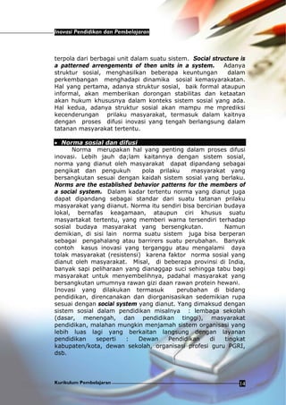 Inovasi Pendidikan dan Pembelajaran
Kurikulum Pembelajaran 14
terpola dari berbagai unit dalam suatu sistem. Social structure is
a patterned arrengements of then units in a system. Adanya
struktur sosial, menghasilkan beberapa keuntungan dalam
perkembangan menghadapi dinamika sosial kemasyarakatan.
Hal yang pertama, adanya struktur sosial, baik formal ataupun
informal, akan memberikan dorongan stabilitas dan ketaatan
akan hukum khususnya dalam konteks sistem sosial yang ada.
Hal kedua, adanya struktur sosial akan mampu me mprediksi
kecenderungan prilaku masyarakat, termasuk dalam kaitnya
dengan proses difusi inovasi yang tengah berlangsung dalam
tatanan masyarakat tertentu.
• Norma sosial dan difusi
Norma merupakan hal yang penting dalam proses difusi
inovasi. Lebih jauh da;lam kaitannya dengan sistem sosial,
norma yang dianut oleh masyarakat dapat dipandang sebagai
pengikat dan pengukuh pola prilaku masyarakat yang
bersangkutan sesuai dengan kaidah sistem sosial yang berlaku.
Norms are the established behavior patterns for the members of
a social system. Dalam kadar tertentu norma yang dianut juga
dapat dipandang sebagai standar dari suatu tatanan prilaku
masyarakat yang diianut. Norma itu sendiri bisa bercirian budaya
lokal, bernafas keagamaan, ataupun ciri khusus suatu
masyartakat tertentu, yang memberi warna tersendiri terhadap
sosial budaya masyarakat yang bersengkutan. Namun
demikian, di sisi lain norma suatu sistem juga bisa berperan
sebagai pengahalang atau barrirers suatu perubahan. Banyak
contoh kasus inovasi yang terganggu atau mengalami daya
tolak masyarakat (resistensi) karena faktor norma sosial yang
dianut oleh masyarakat. Misal, di beberapa provinsi di India,
banyak sapi peliharaan yang dianaggap suci sehingga tabu bagi
masyarakat untuk menyembelihnya, padahal masyarakat yang
bersangkutan umumnya rawan gizi daan rawan protein hewani.
Inovasi yang dilakukan termasuk perubahan di bidang
pendidikan, direncanakan dan diorganisasikan sedemikian rupa
sesuai dengan social system yang dianut. Yang dimaksud dengan
sistem sosial dalam pendidikan misalnya : lembaga sekolah
(dasar, menengah, dan pendidikan tinggi), masyarakat
pendidikan, malahan mungkin menjamah sistem organisasi yang
lebih luas lagi yang berkaitan langsung dengan layanan
pendidikan seperti : Dewan Pendidikan di tingkat
kabupaten/kota, dewan sekolah, organisasi profesi guru PGRI,
dsb.
 