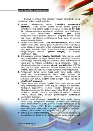 Inovasi Pendidikan dan Pembelajaran
Kurikulum Pembelajaran 15
Berikut ini antara lain kegiatan inovasi pendidikan yang
melibatkan sistem sosial tertentu.
1. Batasan pelaksanaan inovasi (boundary maintenance
operation). Yaitu suatu sistem sosial dalam garapan
pendidikan yang secara nyata membatasi (melalui in dan out)
dari pelaksanaan suatu perubahan pendidikan yang dilakukan.
Contoh nya pelaksanaan sertifikasi guru yang
mempersyaratkan batasan tertentu, program sistem merit
bagi guru, pemberian penghargaan bagi guru di daerah
terpencil (gudacil) dsb.
2. Ukuran dan kewilayahan (size and territoriality), Yaitu suatu
sistem sosial yang secara jelas mempersyaratkan kelompok
orang ataupun geografis untuk melaksanakan suatu inovasi
yang akan dilakukan. Misal : Konsolidasi ataupun pelaksanaan
penggabungan sekolah (school merger) di tingkat
kecamatan , dsb.
3. Kelengkapan fasilitas (physical facilities}. Yaitu sistem sosial
yang mengaitkan berbagai fasilitas dan teknologi termasuk
sumberdaya manusia yang akan terlibat untuk melaksanakan
suatu proyek inovasi pendidikan yang dilakukan. Misal :
laboratorium bahasa, program circuit close television (CCTV)
yang secara nyata menuntut adanya kelengkapan fasilitas
tertentu dengan segala kualifikasi sumberdaya penopangnya.
4. Penggunaan durasi waktu (time use). Yaitu suatu sistem
sosial yang mempersyaratkan faktor waktu sebagai ciri
dominan suatu inovasi pendidikan . Misal : Program kuliah tri
semester per tahun, Sistem kelas dengan dua kelompok
(double shift program).
5. Tujuan yang ingin dicapai (goals). Yaitu suatu sistem sosial
yang mempersyaratkan faktor tujuan sebagai ciri dominan.
Walaupun sepatutnya, semua inovasi pendidikan yang
dilakukan harus memiliki tujuan yang jelas. Misal : Reformasi
kurikulum melalui metode pembelajaran tertentu, seperti
:inkuiri, belajar aktif, ataupun pembelajaran kontekstual
(contextual learning).
6. Prosedur yang digunakan (procedure). Yaitu suatu sistem
sosial yang mengaitkan berbagai prosedur dan teknologi
untuk melaksanakan suatu proyek inovasi pendidikan yang
dilakukan. Misal : PBM dengan menggunakan multi media,
atau pekerjaan laboratorium dengan sistem atau prosedur
tertentu, pelaksanaan dual progress, dsb.
7. Definisi peran (role definition). Yaitu suatu sistem sosial yang
mengaitkan berbagai peran sosial, seperti peran guru, peran
 