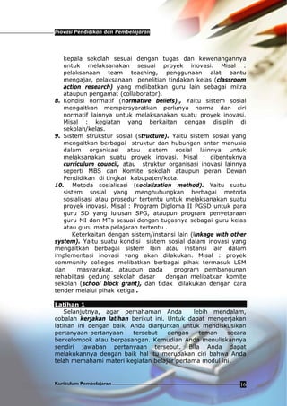 Inovasi Pendidikan dan Pembelajaran
Kurikulum Pembelajaran 16
kepala sekolah sesuai dengan tugas dan kewenangannya
untuk melaksanakan sesuai proyek inovasi. Misal :
pelaksanaan team teaching, penggunaan alat bantu
mengajar, pelaksanaan penelitian tindakan kelas (classroom
action research) yang melibatkan guru lain sebagai mitra
ataupun pengamat (collaborator).
8. Kondisi normatif (normative beliefs)., Yaitu sistem sosial
mengaitkan mempersyaratkan perlunya norma dan ciri
normatif lainnya untuk melaksanakan suatu proyek inovasi.
Misal : kegiatan yang berkaitan dengan disiplin di
sekolah/kelas.
9. Sistem strukstur sosial (structure). Yaitu sistem sosial yang
mengaitkan berbagai struktur dan hubungan antar manusia
dalam organisasi atau sistem sosial lainnya untuk
melaksanakan suatu proyek inovasi. Misal : dibentuknya
curriculum council, atau struktur organisasi inovasi lainnya
seperti MBS dan Komite sekolah ataupun peran Dewan
Pendidikan di tingkat kabupaten/kota.
10. Metoda sosialisasi (socialization method). Yaitu suatu
sistem sosial yang menghubungkan berbagai metoda
sosialisasi atau prosedur tertentu untuk melaksanakan suatu
proyek inovasi. Misal : Program Diploma II PGSD untuk para
guru SD yang lulusan SPG, ataupun program penyetaraan
guru MI dan MTs sesuai dengan tugasnya sebagai guru kelas
atau guru mata pelajaran tertentu .
Keterkaitan dengan sistem/instansi lain (linkage with other
system). Yaitu suatu kondisi sistem sosial dalam inovasi yang
mengaitkan berbagai sistem lain atau instansi lain dalam
implementasi inovasi yang akan dilakukan. Misal : proyek
community colleges melibatkan berbagai pihak termasuk LSM
dan masyarakat, ataupun pada program pembangunan
rehabiltasi gedung sekolah dasar dengan melibatkan komite
sekolah (school block grant), dan tidak dilakukan dengan cara
tender melalui pihak ketiga .
Latihan 1
Selanjutnya, agar pemahaman Anda lebih mendalam,
cobalah kerjakan latihan berikut ini. Untuk dapat mengerjakan
latihan ini dengan baik, Anda dianjurkan untuk mendiskusikan
pertanyaan-pertanyaan tersebut dengan teman secara
berkelompok atau berpasangan. Kemudian Anda menuliskannya
sendiri jawaban pertanyaan tersebut. Bila Anda dapat
melakukannya dengan baik hal itu merupakan ciri bahwa Anda
telah memahami materi kegiatan belajar pertama modul ini.
 