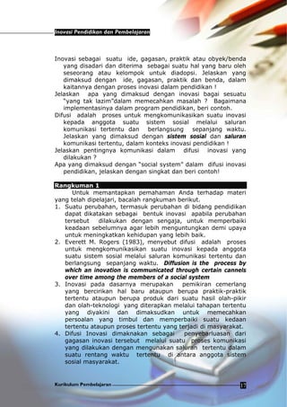 Inovasi Pendidikan dan Pembelajaran
Kurikulum Pembelajaran 17
Inovasi sebagai suatu ide, gagasan, praktik atau obyek/benda
yang disadari dan diterima sebagai suatu hal yang baru oleh
seseorang atau kelompok untuk diadopsi. Jelaskan yang
dimaksud dengan ide, gagasan, praktik dan benda, dalam
kaitannya dengan proses inovasi dalam pendidikan !
Jelaskan apa yang dimaksud dengan inovasi bagai sesuatu
“yang tak lazim”dalam memecahkan masalah ? Bagaimana
implementasinya dalam program pendidikan, beri contoh.
Difusi adalah proses untuk mengkomunikasikan suatu inovasi
kepada anggota suatu sistem sosial melalui saluran
komunikasi tertentu dan berlangsung sepanjang waktu.
Jelaskan yang dimaksud dengan sistem sosial dan saluran
komunikasi tertentu, dalam konteks inovasi pendidikan !
Jelaskan pentingnya komunikasi dalam difusi inovasi yang
dilakukan ?
Apa yang dimaksud dengan “social system” dalam difusi inovasi
pendidikan, jelaskan dengan singkat dan beri contoh!
Rangkuman 1
Untuk memantapkan pemahaman Anda terhadap materi
yang telah dipelajari, bacalah rangkuman berikut.
1. Suatu perubahan, termasuk perubahan di bidang pendidikan
dapat dikatakan sebagai bentuk inovasi apabila perubahan
tersebut dilakukan dengan sengaja, untuk memperbaiki
keadaan sebelumnya agar lebih menguntungkan demi upaya
untuk meningkatkan kehidupan yang lebih baik.
2. Everett M. Rogers (1983), menyebut difusi adalah proses
untuk mengkomunikasikan suatu inovasi kepada anggota
suatu sistem sosial melalui saluran komunikasi tertentu dan
berlangsung sepanjang waktu. Diffusion is the process by
which an inovation is communicated through certain cannels
over time among the members of a social system
3. Inovasi pada dasarnya merupakan pemikiran cemerlang
yang bercirikan hal baru ataupun berupa praktik-praktik
tertentu ataupun berupa produk dari suatu hasil olah-pikir
dan olah-teknologi yang diterapkan melalui tahapan tertentu
yang diyakini dan dimaksudkan untuk memecahkan
persoalan yang timbul dan memperbaiki suatu kedaan
tertentu ataupun proses tertentu yang terjadi di masyarakat.
4. Difusi Inovasi dimaknakan sebagai penyebarluasan dari
gagasan inovasi tersebut melalui suatu proses komunikasi
yang dilakukan dengan mengunakan saluran tertentu dalam
suatu rentang waktu tertentu di antara anggota sistem
sosial masyarakat.
 